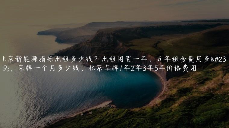 北京新能源指标出租多少钱？出租闲置一年、五年租金费用多少，京牌一个月多少钱，北京车牌1年2年3年5年价格费用
