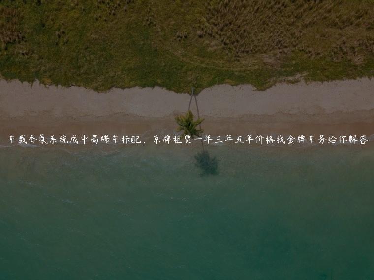 车载香氛系统成中高端车标配，京牌租赁一年三年五年价格找金牌车务给你解答