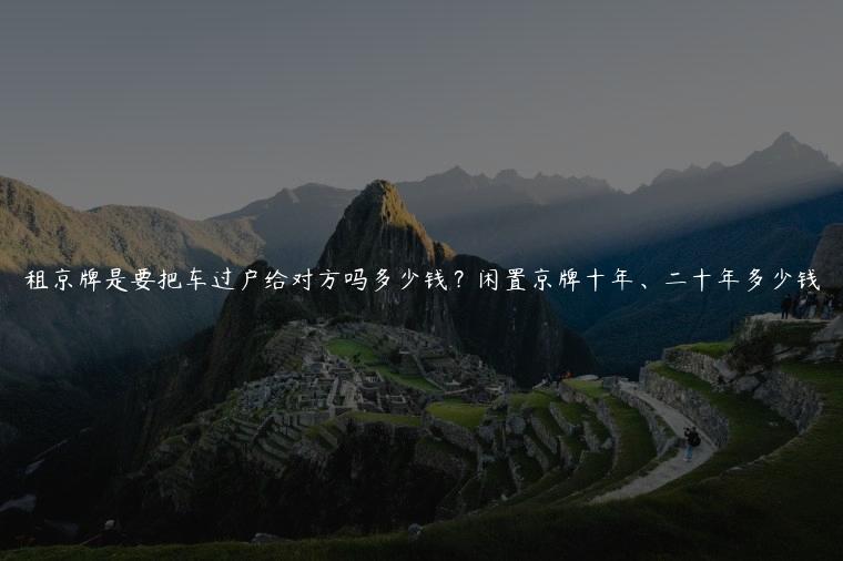 租京牌是要把车过户给对方吗多少钱？闲置京牌十年、二十年多少钱