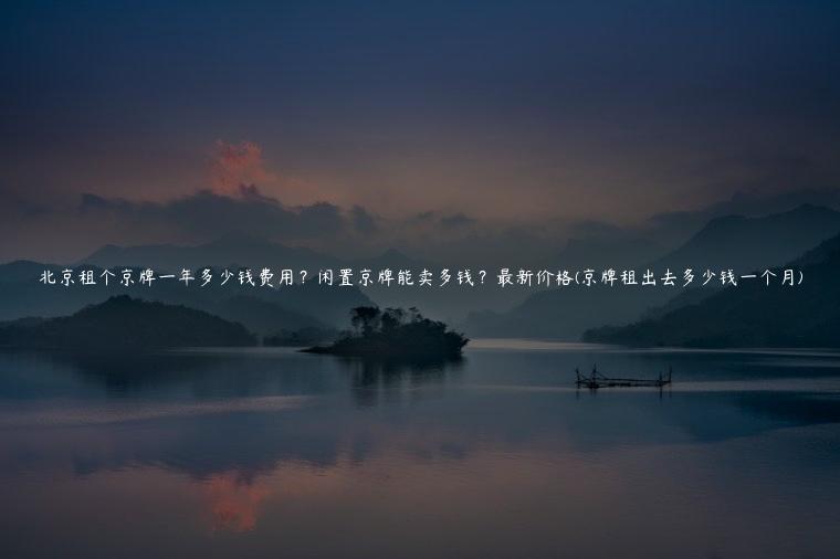 北京租个京牌一年多少钱费用？闲置京牌能卖多钱？最新价格(京牌租出去多少钱一个月)