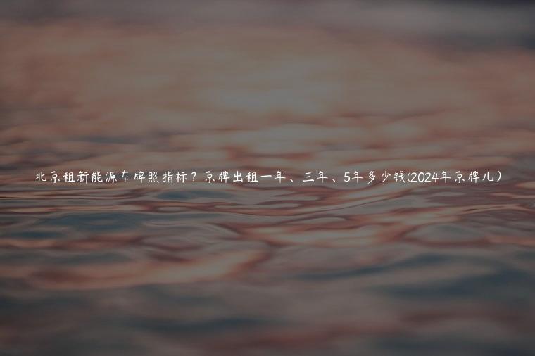北京租新能源车牌照指标？京牌出租一年、三年、5年多少钱(2024年京牌儿）