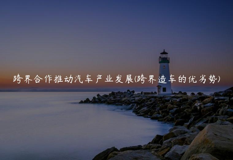 跨界合作推动汽车产业发展(跨界造车的优劣势)