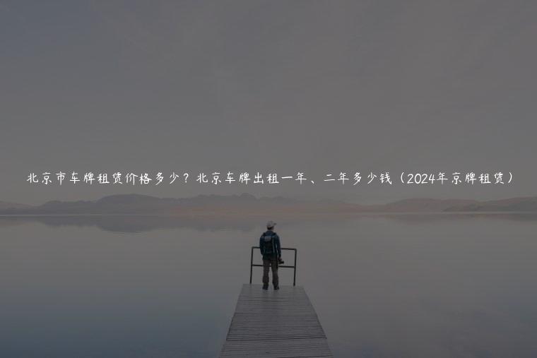 北京市车牌租赁价格多少？北京车牌出租一年、二年多少钱（2024年京牌租赁）