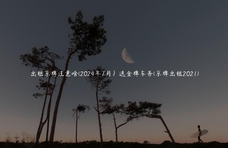 出租京牌注意啥(2024年7月）选金牌车务(京牌出租2021)