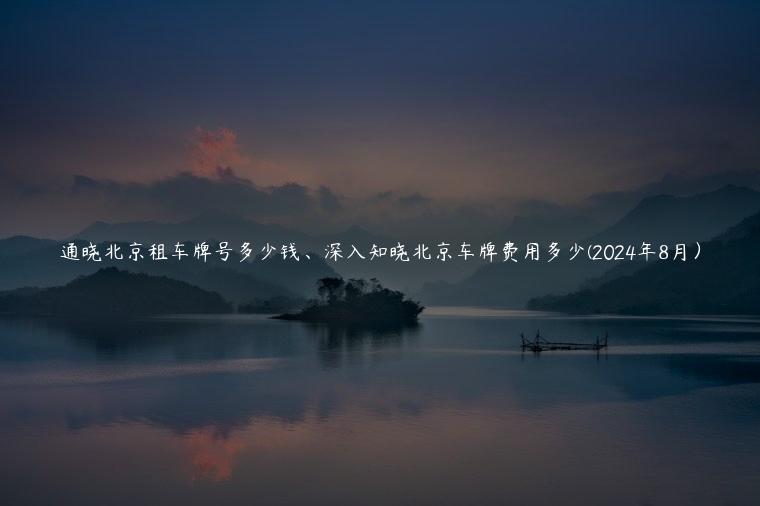 通晓北京租车牌号多少钱、深入知晓北京车牌费用多少(2024年8月）