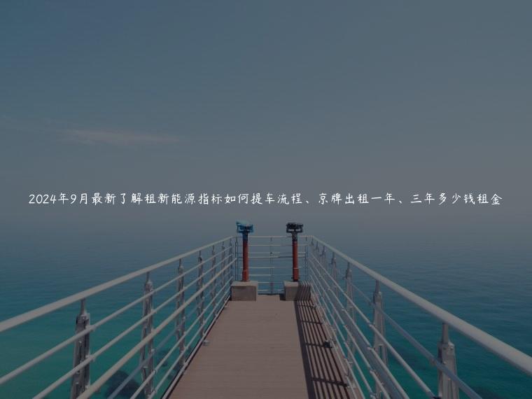 2024年9月最新了解租新能源指标如何提车流程、京牌出租一年、三年多少钱租金