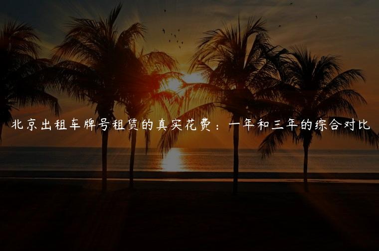 北京出租车牌号租赁的真实花费：一年和三年的综合对比