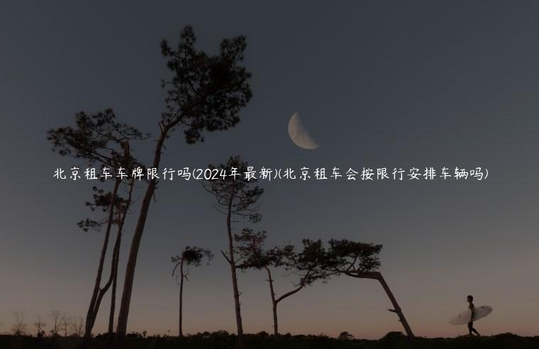 北京租车车牌限行吗(2024年最新)(北京租车会按限行安排车辆吗)