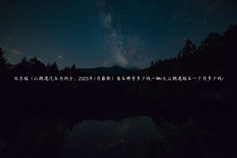 北京租（以朗逸汽车为例子，2025年1月最新）有车牌号多少钱一辆(大众朗逸租车一个月多少钱)