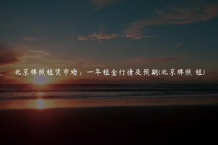北京牌照租赁市场：一年租金行情及预期(北京牌照 租)