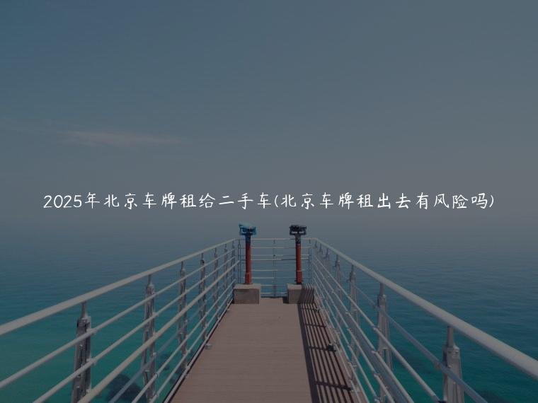 2025年北京车牌租给二手车(北京车牌租出去有风险吗)