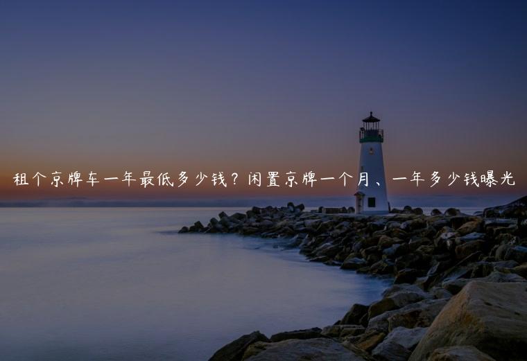 租个京牌车一年最低多少钱？闲置京牌一个月、一年多少钱曝光