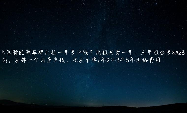北京新能源车牌出租一年多少钱？出租闲置一年、三年租金多少，京牌一个月多少钱，北京车牌1年2年3年5年价格费用