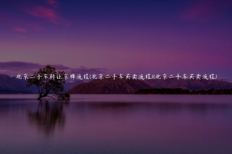 北京二手车转让京牌流程(北京二手车买卖流程)(北京二手车买卖流程)