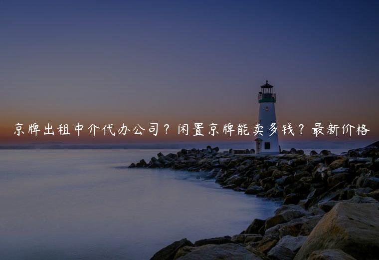 京牌出租中介代办公司？闲置京牌能卖多钱？最新价格