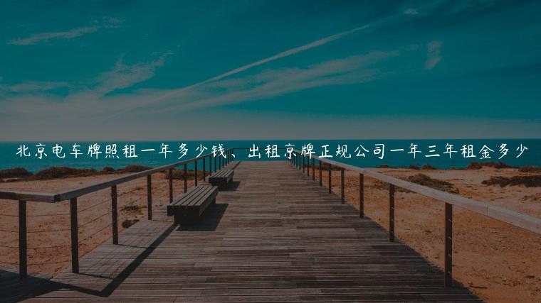 北京电车牌照租一年多少钱、出租京牌正规公司一年三年租金多少