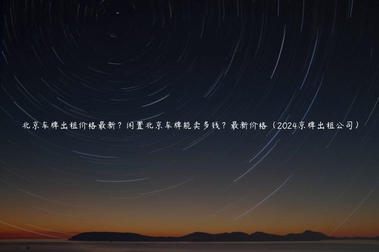 北京车牌出租价格最新？闲置北京车牌能卖多钱？最新价格（2024京牌出租公司）