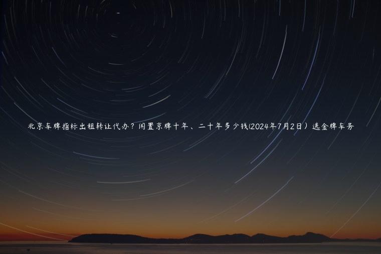 北京车牌指标出租转让代办？闲置京牌十年、二十年多少钱(2024年7月2日）选金牌车务